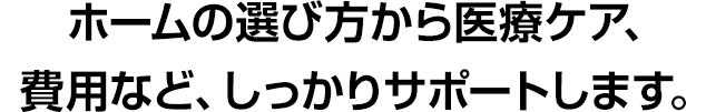 ホームの選び方から医療ケア、費用など、しっかりサポートします。